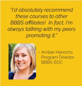 “I’d absolutely recommend these courses to other BBBS affiliates! In fact, I’m always talking with my peers promoting it.” - Amber Henrichs, Program Director, BBBS-EDC